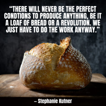 There will never be the perfect conditions to produce anything, be it a loaf of bread or a revolution. We just have to do the work anyway. — Stephanie Kutner